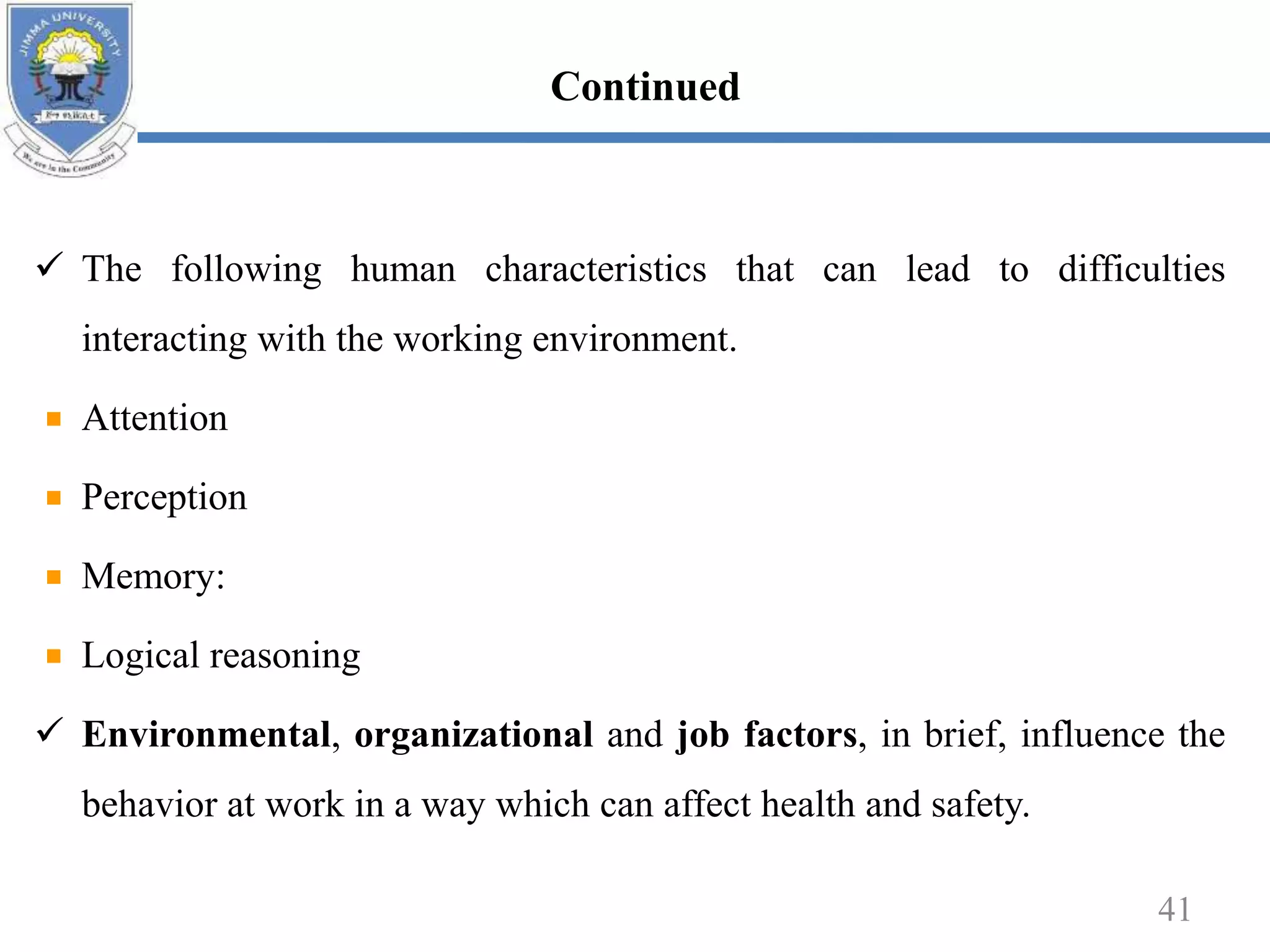  The following human characteristics that can lead to difficulties
interacting with the working environment.
Attention
Perception
Memory:
Logical reasoning
 Environmental, organizational and job factors, in brief, influence the
behavior at work in a way which can affect health and safety.
41
Continued
 