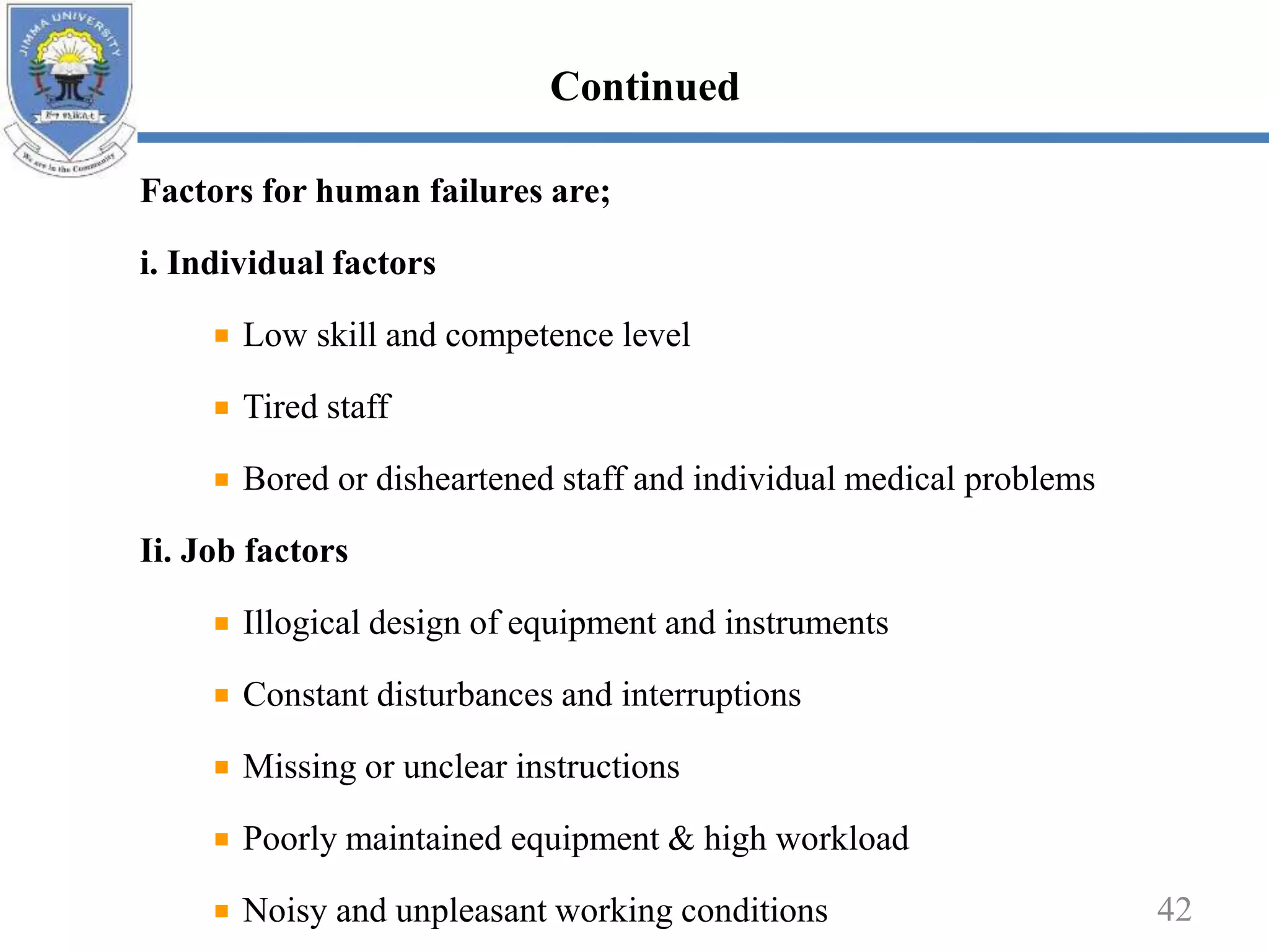 Factors for human failures are;
i. Individual factors
Low skill and competence level
Tired staff
Bored or disheartened staff and individual medical problems
Ii. Job factors
Illogical design of equipment and instruments
Constant disturbances and interruptions
Missing or unclear instructions
Poorly maintained equipment & high workload
Noisy and unpleasant working conditions 42
Continued
 