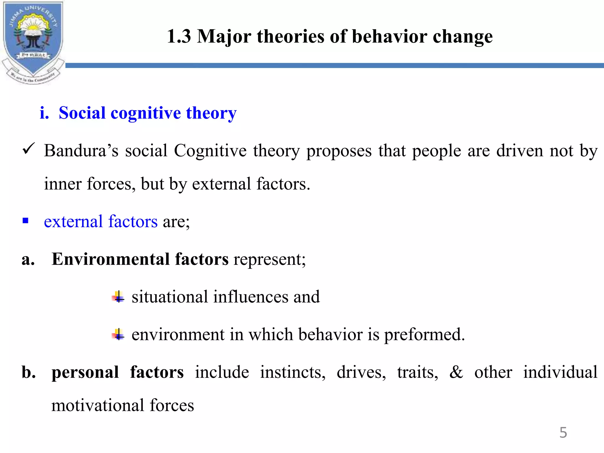 1.3 Major theories of behavior change
i. Social cognitive theory
 Bandura’s social Cognitive theory proposes that people are driven not by
inner forces, but by external factors.
 external factors are;
a. Environmental factors represent;
situational influences and
environment in which behavior is preformed.
b. personal factors include instincts, drives, traits, & other individual
motivational forces
5
 