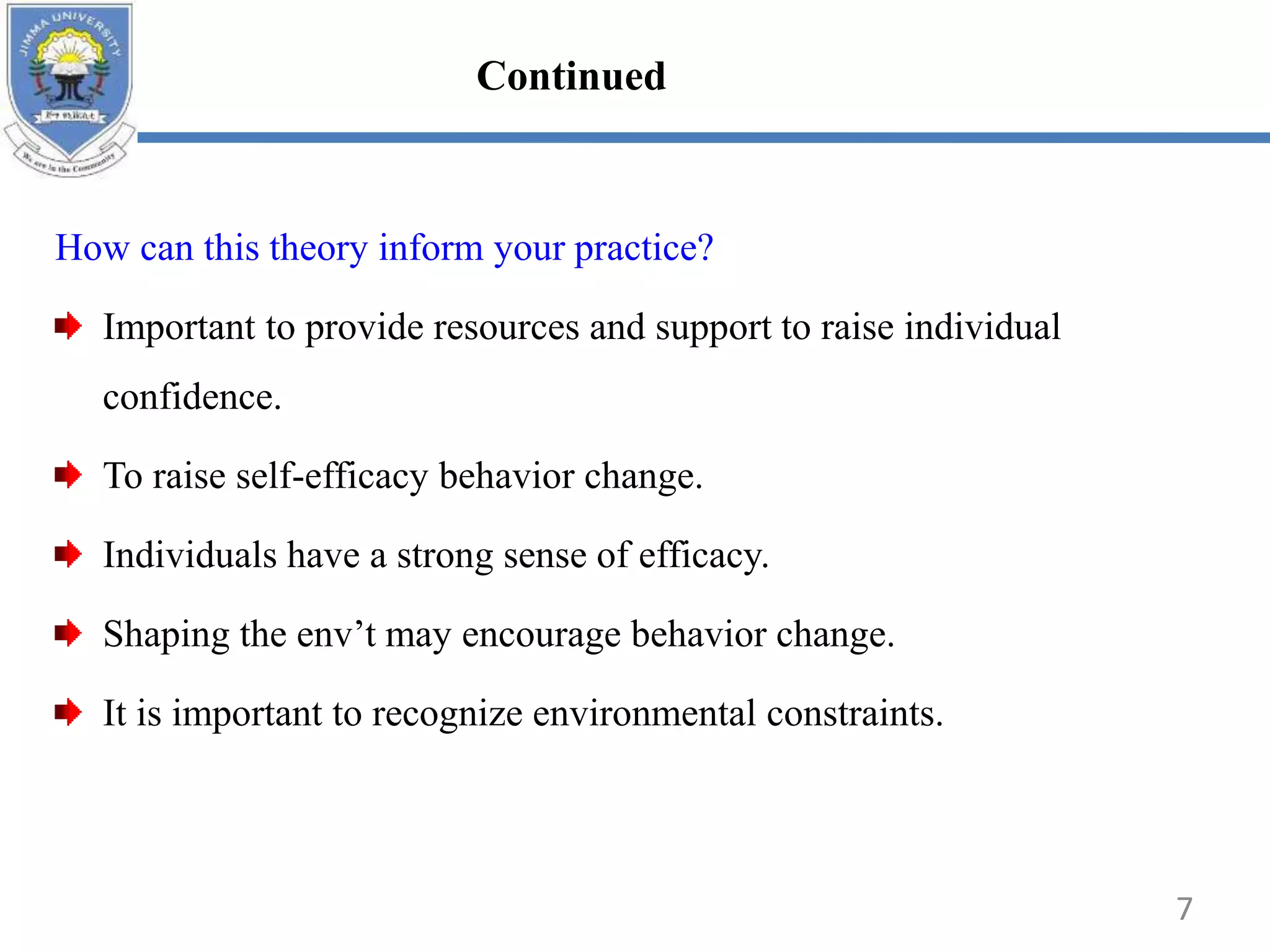How can this theory inform your practice?
Important to provide resources and support to raise individual
confidence.
To raise self-efficacy behavior change.
Individuals have a strong sense of efficacy.
Shaping the env’t may encourage behavior change.
It is important to recognize environmental constraints.
7
Continued
 