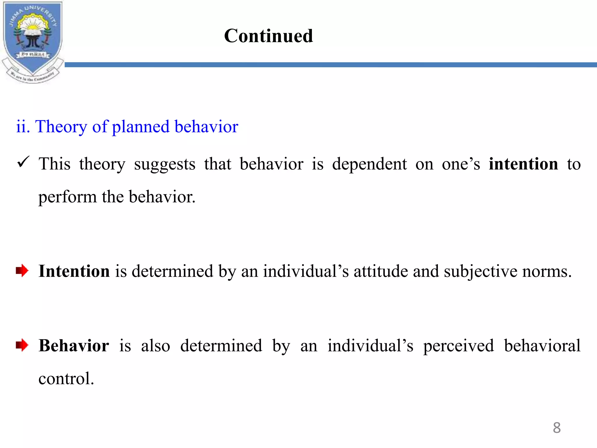 ii. Theory of planned behavior
 This theory suggests that behavior is dependent on one’s intention to
perform the behavior.
Intention is determined by an individual’s attitude and subjective norms.
Behavior is also determined by an individual’s perceived behavioral
control.
8
Continued
 