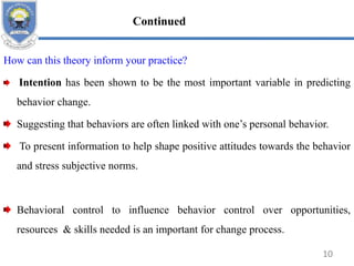 How can this theory inform your practice?
Intention has been shown to be the most important variable in predicting
behavior change.
Suggesting that behaviors are often linked with one’s personal behavior.
To present information to help shape positive attitudes towards the behavior
and stress subjective norms.
Behavioral control to influence behavior control over opportunities,
resources & skills needed is an important for change process.
10
Continued
 