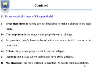 iii. Transtheoretical (stages of Change) Model
a) Precontemplation: people are not intending to make a change in the near
future.
b) Contemplation is the stage where people intend to change.
c) Preparation: people have a plan of action and intend to take action in the
immediate.
d) Action: stage where people work to prevent relapse.
e) Termination : stage where individuals have 100% efficacy.
f) Maintenance: the most difficult to maintain, & people remain a lifetime.
11
Continued
 