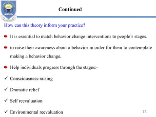 How can this theory inform your practice?
It is essential to match behavior change interventions to people’s stages.
to raise their awareness about a behavior in order for them to contemplate
making a behavior change.
Help individuals progress through the stages:-
 Consciousness-raising
 Dramatic relief
 Self reevaluation
 Environmental reevaluation 13
Continued
 