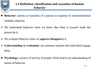 1.4 Definition, classification and causation of human
behavior
Behavior: actions or reactions of a person in response to external/internal
stimulus situation.
 We understand behavior when we know that what is caused made the
person do it.
 We evaluate behavior when we approvedisapprove it.
 Understanding & evaluation: are common reaction that individual engage
daily.
Psychology: science of activity of people which lead to an understanding of
nature of behavior.
14
 