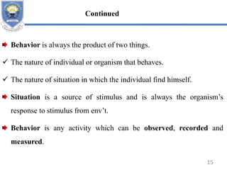 Behavior is always the product of two things.
 The nature of individual or organism that behaves.
 The nature of situation in which the individual find himself.
Situation is a source of stimulus and is always the organism’s
response to stimulus from env’t.
Behavior is any activity which can be observed, recorded and
measured.
15
Continued
 