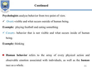 Psychologists analyze behavior from two point of view.
 Overt:-visible and what occurs outside of human being.
Example: playing football and eating something
 Covert:- behavior that is not visible and what occurs inside of human
being.
Example: thinking
Human behavior refers to the array of every physical action and
observable emotion associated with individuals, as well as the human
race as a whole. 16
Continued
 