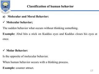 a) Molecular and Moral Behavior:
 Molecular behavior;
The sudden behavior what occurs without thinking something.
Example: Abul hits a stick on Kuddus eyes and Kuddus closes his eyes at
once.
 Molar Behavior:
Is the opposite of molecular behavior.
When human behavior occurs with a thinking process.
Example: counter attract.
Classification of human behavior
17
 