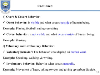 b) Overt & Covert Behavior:
 Overt behavior: is visible and what occurs outside of human being.
Example: Playing football, eating something
 Covert behavior: is not visible and what occurs inside of human being
Example: thinking.
c) Voluntary and Involuntary Behavior:
 Voluntary behavior: The behavior what depend on human want.
Example: Speaking, walking, & writing.
 Involuntary behavior: Behavior what occurs naturally.
Example: Movement of heart, taking oxygen and giving up carbon dioxide.
18
Continued
 