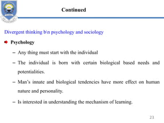 Divergent thinking bn psychology and sociology
Psychology
– Any thing must start with the individual
– The individual is born with certain biological based needs and
potentialities.
– Man’s innate and biological tendencies have more effect on human
nature and personality.
– Is interested in understanding the mechanism of learning.
23
Continued
 