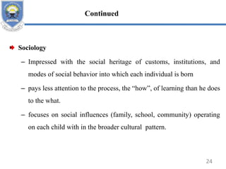 Sociology
– Impressed with the social heritage of customs, institutions, and
modes of social behavior into which each individual is born
– pays less attention to the process, the “how”, of learning than he does
to the what.
– focuses on social influences (family, school, community) operating
on each child with in the broader cultural pattern.
24
Continued
 