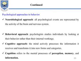 Psychological approaches to behavior
 Neurobiological approach: all psychological events are represented by
the activity of the brain and nervous system.
 Behavioral approach: psychologists studies individuals by looking at
their behavior rather than their internal workings.
 Cognitive approach: the mind actively processes the information it
receives and transforms it into new forms and categories.
 Cognition refers to the mental processes of perception, memory, and
information. 25
Continued
 
