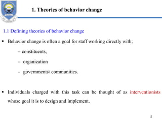 1. Theories of behavior change
1.1 Defining theories of behavior change
 Behavior change is often a goal for staff working directly with;
– constituents,
– organization
– governments communities.
 Individuals charged with this task can be thought of as interventionists
whose goal it is to design and implement.
3
 
