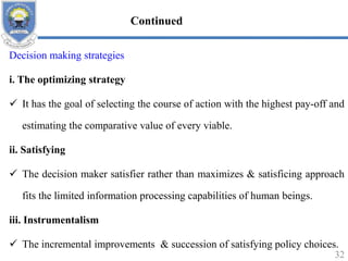 Decision making strategies
i. The optimizing strategy
 It has the goal of selecting the course of action with the highest pay-off and
estimating the comparative value of every viable.
ii. Satisfying
 The decision maker satisfier rather than maximizes & satisficing approach
fits the limited information processing capabilities of human beings.
iii. Instrumentalism
 The incremental improvements & succession of satisfying policy choices.
32
Continued
 