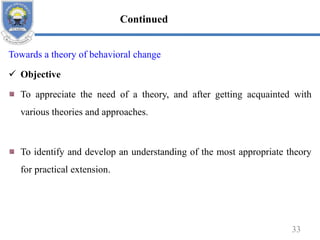 Towards a theory of behavioral change
 Objective
To appreciate the need of a theory, and after getting acquainted with
various theories and approaches.
To identify and develop an understanding of the most appropriate theory
for practical extension.
33
Continued
 