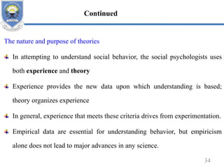 The nature and purpose of theories
In attempting to understand social behavior, the social psychologists uses
both experience and theory
Experience provides the new data upon which understanding is based;
theory organizes experience
In general, experience that meets these criteria drives from experimentation.
Empirical data are essential for understanding behavior, but empiricism
alone does not lead to major advances in any science.
34
Continued
 