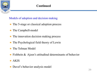 Models of adoption and decision making
The 5-stage or classical adoption process
The Campbell-model
The innovation decision making process
The Psychological field theory of Lewin
The Tolman Model
Fishbein & Ajzen’s attitudinal determinants of behavior
AKIS
Duvel’s behavior analysis model
39
Continued
 