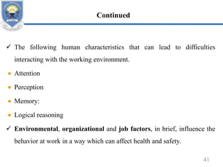  The following human characteristics that can lead to difficulties
interacting with the working environment.
Attention
Perception
Memory:
Logical reasoning
 Environmental, organizational and job factors, in brief, influence the
behavior at work in a way which can affect health and safety.
41
Continued
 