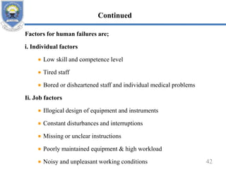 Factors for human failures are;
i. Individual factors
Low skill and competence level
Tired staff
Bored or disheartened staff and individual medical problems
Ii. Job factors
Illogical design of equipment and instruments
Constant disturbances and interruptions
Missing or unclear instructions
Poorly maintained equipment & high workload
Noisy and unpleasant working conditions 42
Continued
 