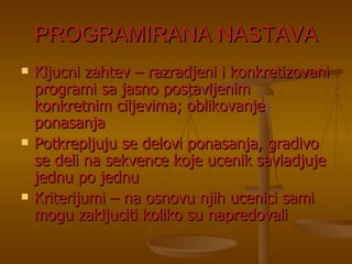 PROGRAMIRANA NASTAVA Kljucni zahtev – razradjeni i konkretizovani programi sa jasno postavljenim konkretnim ciljevima; oblikovanje ponasanja Potkrepljuju se delovi ponasanja, gradivo se deli na sekvence koje ucenik savladjuje jednu po jednu Kriterijumi – na osnovu njih ucenici sami mogu zakljuciti koliko su napredovali 