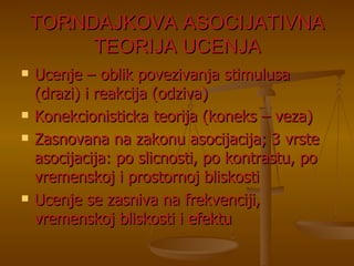 TORNDAJKOVA ASOCIJATIVNA TEORIJA UCENJA Ucenje – oblik povezivanja stimulusa (drazi) i reakcija (odziva) Konekcionisticka teorija (koneks – veza) Zasnovana na zakonu asocijacija; 3 vrste asocijacija: po slicnosti, po kontrastu, po vremenskoj i prostornoj bliskosti Ucenje se zasniva na frekvenciji, vremenskoj bliskosti i efektu 