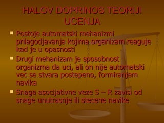 HALOV DOPRINOS TEORIJI UCENJA Postoje automatski mehanizmi prilagodjavanja kojima organizam reaguje kad je u opasnosti Drugi mehanizam je sposobnost organizma da uci, ali on nije automatski vec se stvara postepeno, formiranjem navika Snaga asocijativne veze S – R zavisi od snage unutrasnje ili stecene navike 