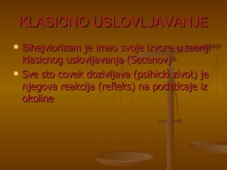 KLASICNO USLOVLJAVANJE Bihejviorizam je imao svoje izvore u teoriji klasicnog uslovljavanja (Secenov) Sve sto covek dozivljava (psihicki zivot) je njegova reakcija (refleks) na podsticaje iz okoline 