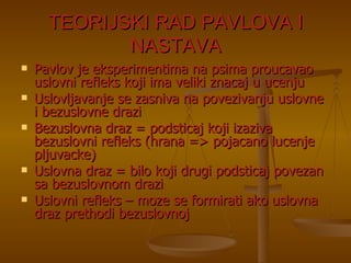 TEORIJSKI RAD PAVLOVA I NASTAVA Pavlov je eksperimentima na psima proucavao uslovni refleks koji ima veliki znacaj u ucenju Uslovljavanje se zasniva na povezivanju uslovne i bezuslovne drazi Bezuslovna draz = podsticaj koji izaziva bezuslovni refleks (hrana => pojacano lucenje pljuvacke) Uslovna draz = bilo koji drugi podsticaj povezan sa bezuslovnom drazi Uslovni refleks – moze se formirati ako uslovna draz prethodi bezuslovnoj 