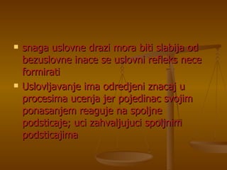 snaga uslovne drazi mora biti slabija od bezuslovne inace se uslovni refleks nece formirati Uslovljavanje ima odredjeni znacaj u procesima ucenja jer pojedinac svojim ponasanjem reaguje na spoljne podsticaje; uci zahvaljujuci spoljnim podsticajima 