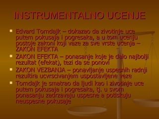 INSTRUMENTALNO UCENJE Edvard Torndajk – dokazao da zivotinje uce putem pokusaja i pogresaka, a u tom ucenju postoje zakoni koji vaze za sve vrste ucenja – ZAKON EFEKTA ZAKON EFEKTA – ponasanje koje je dalo najbolji rezultat (efekat), tezi da se ponovi ZAKON VEZBANJA – ponavljanje uspesnih radnji rezultira ucvrscivanjem uspostavljene veze Torndajk je smatrao da ljudi kao i zivotinje uce putem pokusaja i pogresaka, tj. u svom ponasanju zadrzavaju uspesne a potiskuju neuspesne pokusaje 
