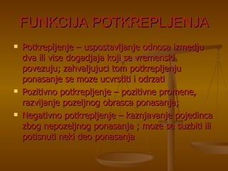 FUNKCIJA POTKREPLJENJA Potkrepljenje – uspostavljanje odnosa izmedju dva ili vise dogadjaja koji se vremenski povezuju; zahvaljujuci tom potkrepljenju ponasanje se moze ucvrstiti i odrzati Pozitivno potkrepljenje – pozitivne promene, razvijanje pozeljnog obrasca ponasanja; Negativno potkrepljenje – kaznjavanje pojedinca zbog nepozeljnog ponasanja ; moze se suzbiti ili potisnuti neki deo ponasanja 
