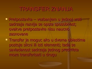 TRANSFER ZNANJA Pretpostavka – vezbanjem u jednoj vrsti sadrzaja razvija se opsta sposobnost; ovakve pretpostavke nisu naucno zasnovane Transfer je moguc ako u dvema oblastima postoje slicni ili isti elementi; tada se savladanost sadrzaja jednog predmeta moze transferisati u drugu 