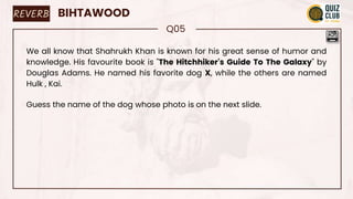REVERB BIHTAWOOD
Q05
We all know that Shahrukh Khan is known for his great sense of humor and
knowledge. His favourite book is "The Hitchhiker's Guide To The Galaxy" by
Douglas Adams. He named his favorite dog X, while the others are named
Hulk , Kai.
Guess the name of the dog whose photo is on the next slide.
 