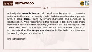 REVERB BIHTAWOOD
Q08
He is a lyricist, versatile dresser, bold decision-maker, great communicator,
and a fantastic orator. He recently made his debut as a lyricist and penned
down a song, "Garbo," sung by Dhvani Bhanushali and composed by
Tanishk Bagchi. While responding to this, he said, "It does bring back many
memories. I have not written for many years now, but I did manage to write
a new Garba over the last few days." He has also received praise from
famous celebrities like Kangana and Amitabh. Plus, he is currently one of
the trending singers on social media.
Who is this person?
 