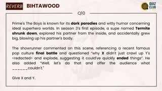 REVERB BIHTAWOOD
Q10
Prime's The Boys is known for its dark parodies and witty humor concerning
ideal superhero worlds. In season 3’s first episode, a supe named Termite
shrunk down, explored his partner from the inside, and accidentally grew
big, blowing up his partner's body.
The showrunner commented on this scene, referencing a recent famous
pop culture final battle and questioned “why X didn't just crawl up Y's
<redacted> and explode, suggesting it could've quickly ended things”. He
also added “Well, let's do that and offer the audience what
______couldn't."
Give X and Y.
 