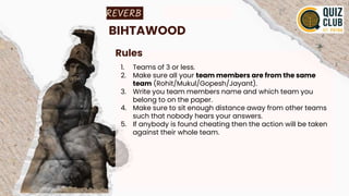 REVERB
BIHTAWOOD
Rules
1. Teams of 3 or less.
2. Make sure all your team members are from the same
team (Rohit/Mukul/Gopesh/Jayant).
3. Write you team members name and which team you
belong to on the paper.
4. Make sure to sit enough distance away from other teams
such that nobody hears your answers.
5. If anybody is found cheating then the action will be taken
against their whole team.
 