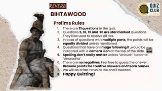 REVERB
BIHTAWOOD
Prelims Rules
1. There are 21 questions in the quiz.
2. Questions 5, 10, 15 and 20 are star marked questions.
They’ll be used to resolve all ties.
3. In case of questions with multiple parts, the points will be
equally divided unless mentioned.
4. Questions that have an image following it ,would be
indicated with a camera icon at the top of the slide.
5. Spelling don’t really matter unless “Anirudh” become
“Anuradha”.
6. There are no negatives. Feel free to guess the answer.
Brownie points for creative answers and team names.
7. We will do a fast rerun at the end if needed.
8. Happy Quizzing!
 