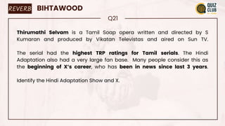 REVERB BIHTAWOOD
Q21
Thirumathi Selvam is a Tamil Soap opera written and directed by S
Kumaran and produced by Vikatan Televistas and aired on Sun TV.
The serial had the highest TRP ratings for Tamil serials. The Hindi
Adaptation also had a very large fan base. Many people consider this as
the beginning of X’s career, who has been in news since last 3 years.
Identify the Hindi Adaptation Show and X.
 