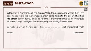 REVERB BIHTAWOOD
Q01
In the movie Guardians of The Galaxy Vol.2, there is a scene where Star-Lord
says Yondu looks like the famous nanny as he floats to the ground holding
his arrow. When Yondu asks “Is he cool?” Star-Lord looks at his surrogate
father and says “Hell yes” in a super poignant recognition of love.
In reply to which Yondu says “I’m _____ _____ (not indicative), y’all”
Which Character?
 