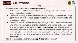REVERB BIHTAWOOD
Q02
Some reasons cited for this phenomenon are:
● Distinct nature of the Indian television viewing world where 93% live in a
one-tv household reality
● Television viewing is essentially community viewing. Often certain things
don't work on tv because people watch tv with their immediate and
extended families
● Television is a representation of the average Indian, the mass consumer
who enjoys stereotypical scenes, situations and songs and comes back
to them whenever he can. A family entertainer will always work on
television because it not just allows for emotional peaks and curves
every couple of minutes but can be watched in segments or its entirety
with at least one other member of the family multiple times without
discomfort.
Above reasons are cited for what 'repetitive’ phenomena?
 