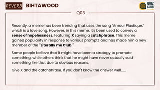 REVERB BIHTAWOOD
Q03
Recently, a meme has been trending that uses the song "Amour Plastique,"
which is a love song. However, in this meme, it's been used to convey a
sense of hopelessness, featuring X saying a catchphrase. This meme
gained popularity in response to various prompts and has made him a new
member of the "Literally me Club."
Some people believe that it might have been a strategy to promote
something, while others think that he might have never actually said
something like that due to obvious reasons.
Give X and the catchphrase. If you don't know the answer well…….
 