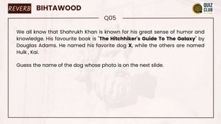 REVERB BIHTAWOOD
Q05
We all know that Shahrukh Khan is known for his great sense of humor and
knowledge. His favourite book is "The Hitchhiker's Guide To The Galaxy" by
Douglas Adams. He named his favorite dog X, while the others are named
Hulk , Kai.
Guess the name of the dog whose photo is on the next slide.
 