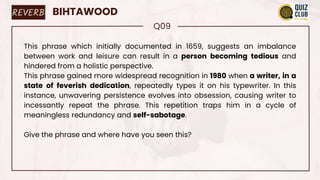REVERB BIHTAWOOD
Q09
This phrase which initially documented in 1659, suggests an imbalance
between work and leisure can result in a person becoming tedious and
hindered from a holistic perspective.
This phrase gained more widespread recognition in 1980 when a writer, in a
state of feverish dedication, repeatedly types it on his typewriter. In this
instance, unwavering persistence evolves into obsession, causing writer to
incessantly repeat the phrase. This repetition traps him in a cycle of
meaningless redundancy and self-sabotage.
Give the phrase and where have you seen this?
 