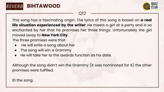 REVERB BIHTAWOOD
Q12
This song has a fascinating origin. The lyrics of this song is based on a real
life situation experienced by the writer. He meets a girl at a party and is so
enchanted by her that he promises her three things. Unfortunately the girl
moved away to New York City.
The three promises were that
● He will write a song about her
● The song will win a Grammy
● He will take her to the awards function as his date.
Although the song didn’t win the Grammy (it was nominated for it) the other
promises were fulfilled.
ID the song.
 