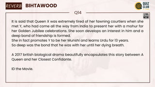 REVERB BIHTAWOOD
Q14
It is said that Queen X was extremely tired of her fawning courtiers when she
met Y, who had come all the way from India to present her with a mohur for
her Golden Jubilee celebrations. She soon develops an interest in him and a
deep bond of friendship is formed.
She in fact promotes Y to be her Munshi and learns Urdu for 13 years.
So deep was the bond that he was with her until her dying breath.
A 2017 british biological drama beautifully encapsulates this story between A
Queen and her Closest Confidante.
ID the Movie.
 