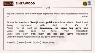 REVERB BIHTAWOOD
Q15
Piyush Mishra is one of the most ingenious lyricist and a personal favourite
of mine.
One of his creations ‘Ranaji’ mixes politics and love, where a feudal lord
being compared with that of X’s Y:
“Jaise har ek baat pe democracy me lagne lag gaya ban
Jaise door desh ke tower mein <redacted>
Jaise sare aam Iraq mein jaa kar jam gaye <redacted>
Jaise bina baat Afghanistan ka baj gaya bhaiya band.”
Identify X(person) and Y(nation) respectively.
 