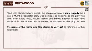 REVERB BIHTAWOOD
Q16
Filled with bloodshed and deceit, the interpretation of a dark tragedy like X
into a Mumbai Gangster story was perhaps as gripping as the play was.
With Irrfan Khan, Tabu, Piyush Mishra and Pankaj Kapoor in lead roles,
Maqbool is one of the best on-screen adaptation of the play to date.
The name of the movie and title design is very apt to reference to their
inspiration.
 