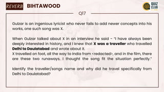 REVERB BIHTAWOOD
Q17
Gulzar is an ingenious lyricist who never fails to add newer concepts into his
works, one such song was X.
When Gulzar talked about X in an interview he said - “I have always been
deeply interested in history, and I knew that X was a traveller who travelled
Delhi to Daulatabad and wrote about it.
X travelled on foot, all the way to India from <redacted>, and in the film, there
are these two runaways. I thought the song fit the situation perfectly.”
Identify the traveller/songs name and why did he travel specifically from
Delhi to Daulatabad?
 