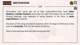 REVERB BIHTAWOOD
Q18
Filmmakers can never get rid of their superstitions.They have letter
fixations, number fixations and what not. New filmmakers are no different.
Anurag Kashyap, who believes in being realistic in his films, is quite
superstitious in real life.
The lyrics of the song emosanal atyachar, from Anurag’s hit film Dev D, has
such one anomaly, that can be clearly found out.
What is the anomaly and why did Anurag do this?
 