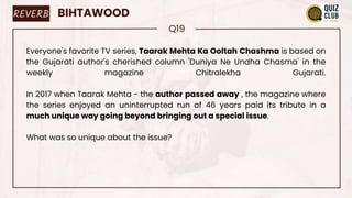 REVERB BIHTAWOOD
Q19
Everyone's favorite TV series, Taarak Mehta Ka Ooltah Chashma is based on
the Gujarati author's cherished column 'Duniya Ne Undha Chasma' in the
weekly magazine Chitralekha Gujarati.
In 2017 when Taarak Mehta - the author passed away , the magazine where
the series enjoyed an uninterrupted run of 46 years paid its tribute in a
much unique way going beyond bringing out a special issue.
What was so unique about the issue?
 